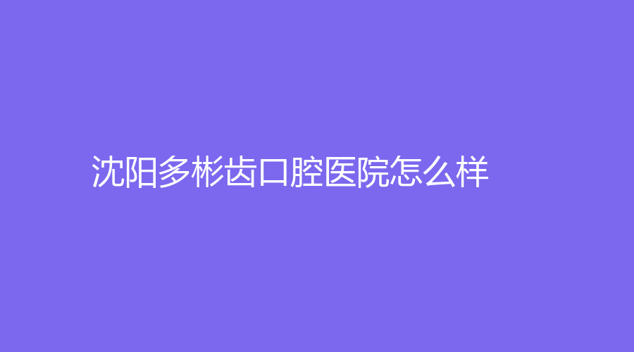 沈阳多彬齿口腔医院怎么样？医院介绍来了！附经典案例介绍，戳进来看看！