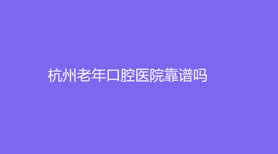 杭州老年口腔医院靠谱吗？种植牙技术可靠，有邹福、吴旻宣名医坐诊
