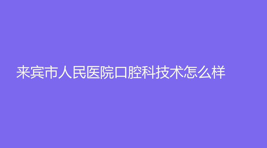 来宾市人民医院口腔科技术怎么样？科室介绍、医生实力测评一览！