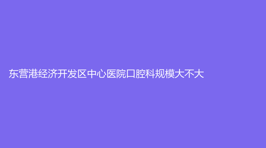 东营港经济开发区中心医院口腔科规模大不大？收费情况亲民吗？附医生介绍