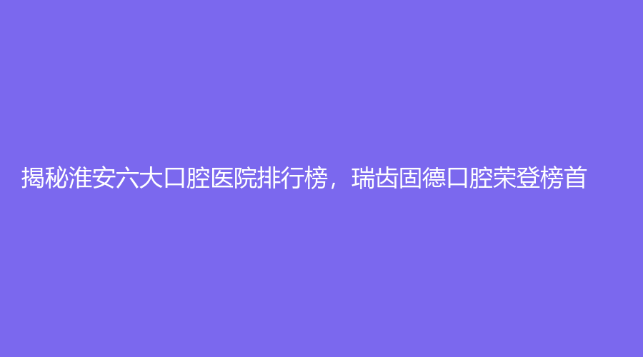 揭秘淮安六大口腔医院排行榜，瑞齿固德口腔荣登榜首