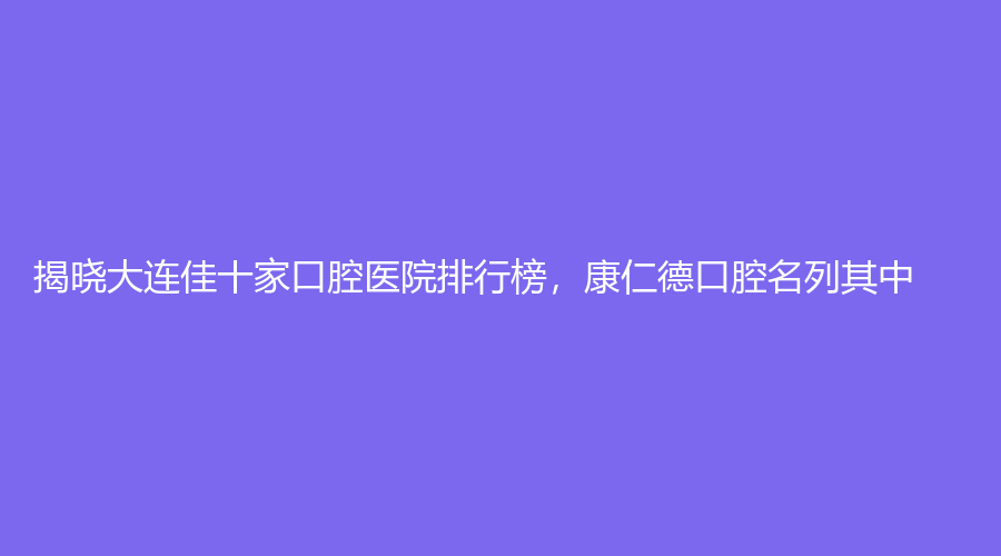 揭晓大连佳十家口腔医院排行榜，康仁德口腔名列其中