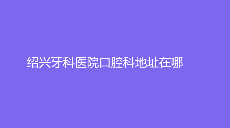 绍兴牙科医院口腔科地址在哪？口碑怎么样？一文详细了解！