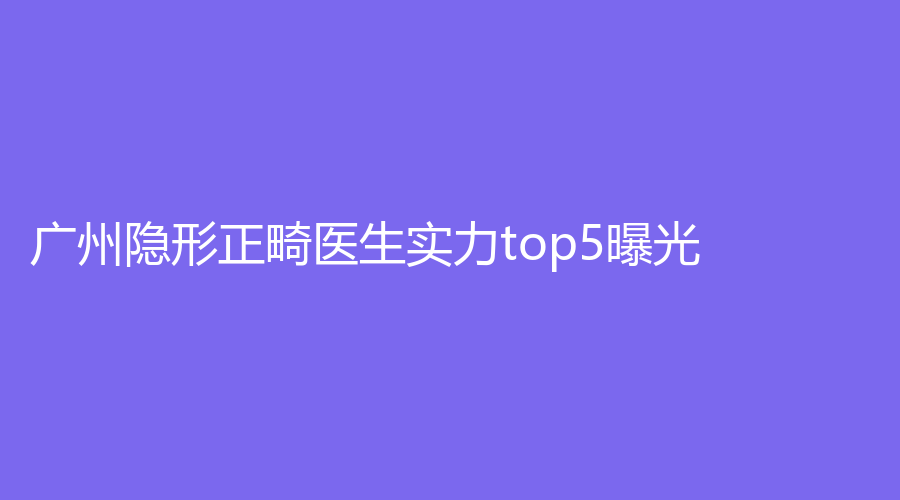 广州隐形正畸医生实力top5曝光！上榜医生实力究竟如何？一文带你详细了解！