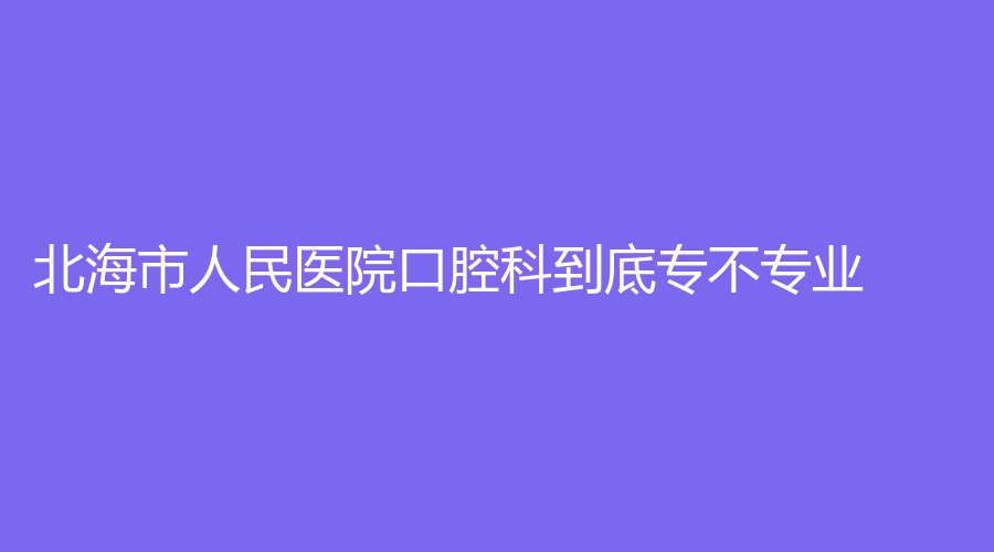 北海市人民医院口腔科到底专不专业？猛戳文章，了解医院介绍与医生真实口碑！