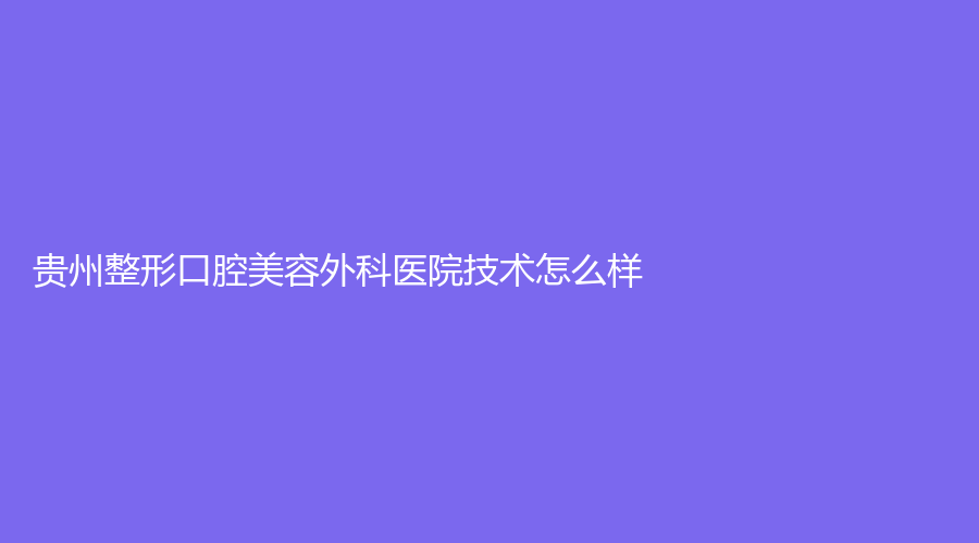 贵州整形口腔美容外科医院技术怎么样？医院介绍+医生简介来袭！赶紧收藏起来吧！