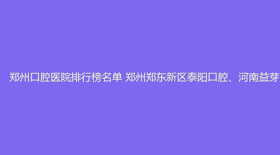 郑州口腔医院排行榜名单 郑州郑东新区泰阳口腔、河南益芽口腔值得选