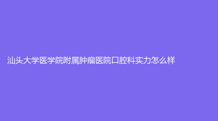 汕头大学医学院附属肿瘤医院口腔科实力怎么样？医院介绍+网友点评！