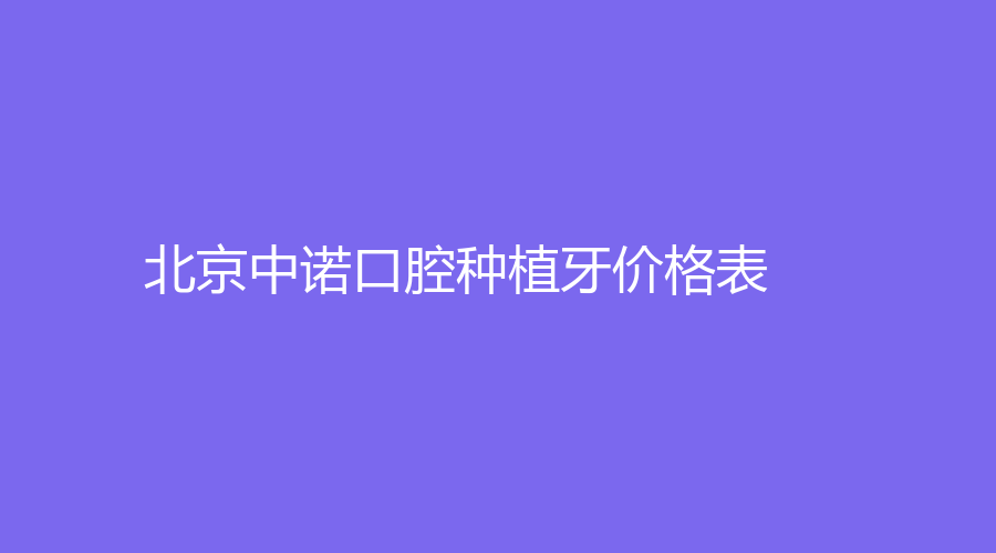 北京中诺口腔种植牙价格表，北京中诺口腔医院怎么样？赶紧来看！