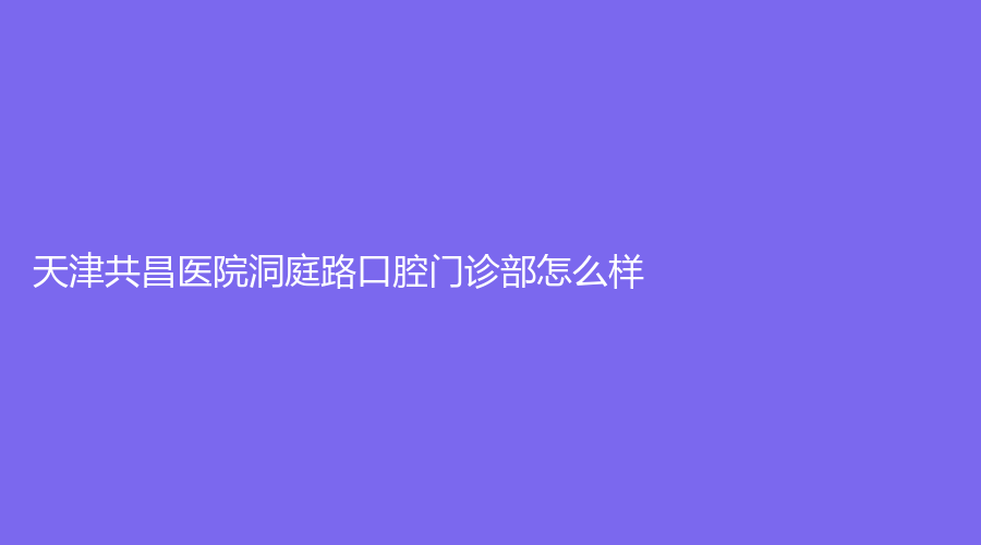 天津共昌医院洞庭路口腔门诊部怎么样？擅长项目有哪些？医生实力如何？