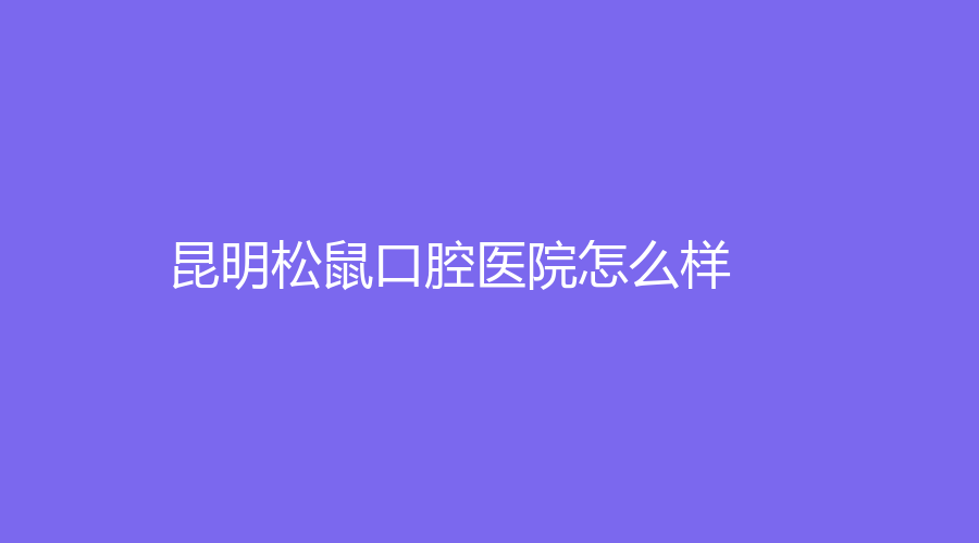 昆明松鼠口腔医院怎么样？李晓涛、韩峄医生实力强，好评不断~