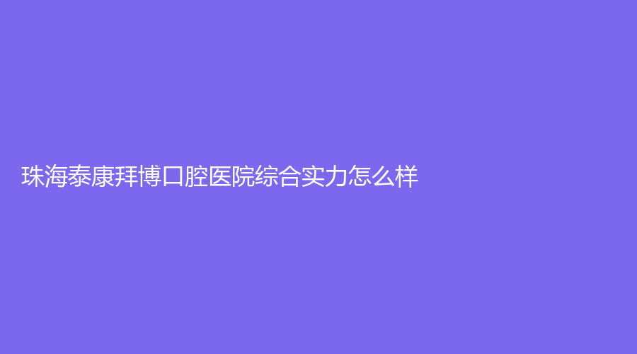 珠海泰康拜博口腔医院综合实力怎么样？徐炳恒医生技术可靠吗？