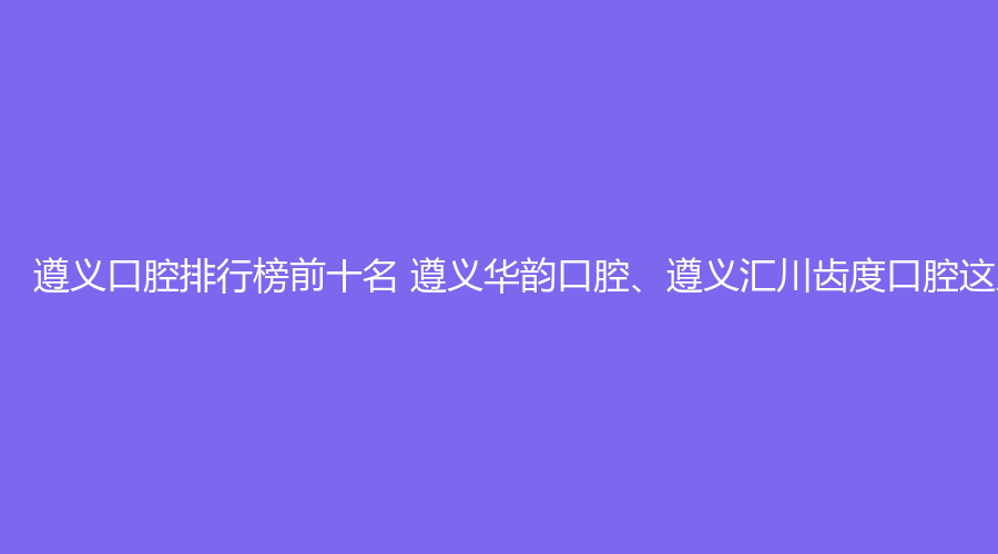 遵义口腔排行榜前十名 遵义华韵口腔、遵义汇川齿度口腔这几家都不错