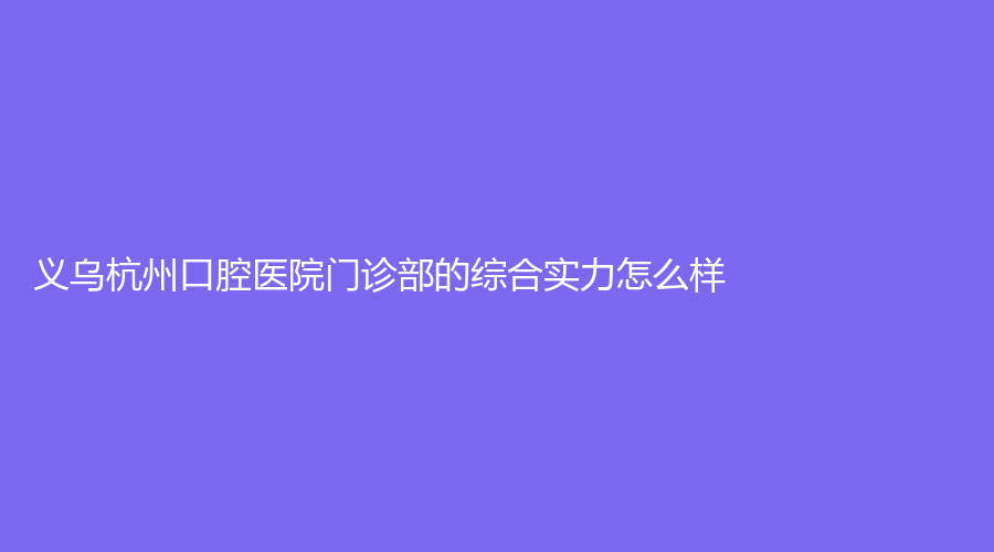 义乌杭州口腔医院的综合实力怎么样？王仁飞、敖喜成点进来看看吧！