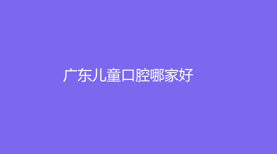 广东儿童口腔哪家好？这些医院技术高超实力强，点击来看！