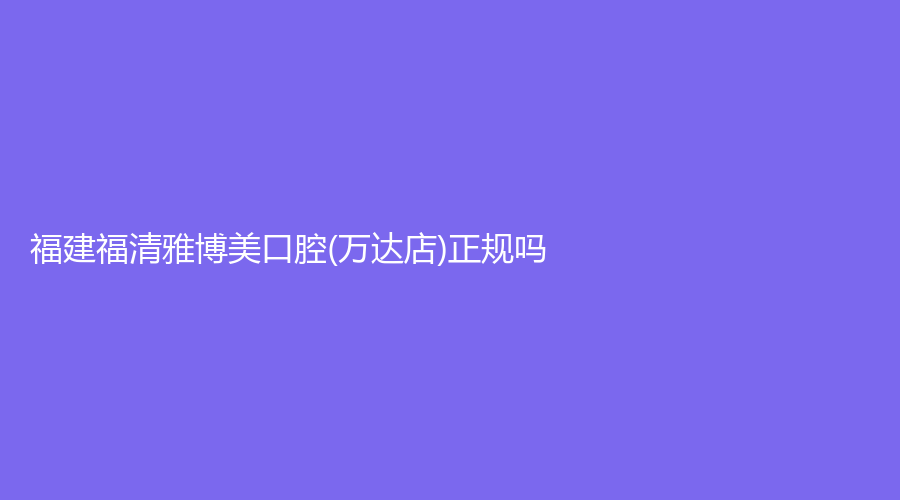 福建福清雅博美口腔(万达店)正规吗？郑佳雄医生怎么样？