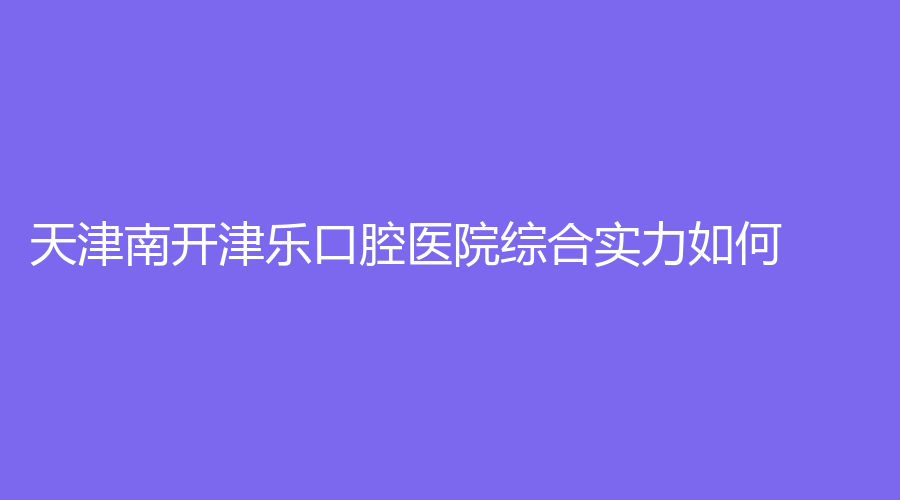 天津南开津乐口腔医院综合实力如何？擅长的项目有哪些？丁鹏医生实力强吗？