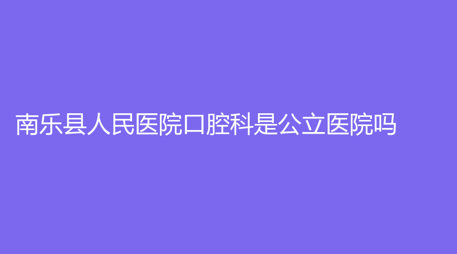 南乐县人民医院口腔科是公立医院吗？靠不靠谱？医院全面介绍来了！