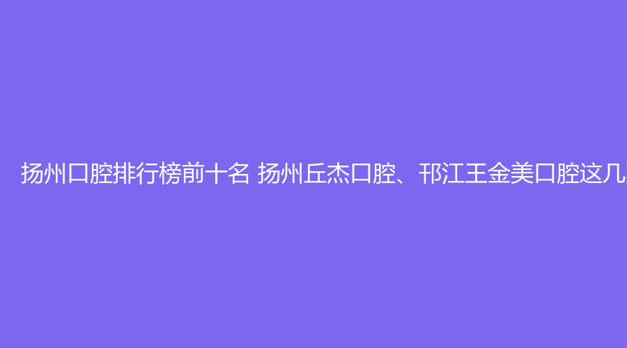 扬州口腔排行榜前十名 扬州丘杰口腔、邗江王金美口腔这几家都不错