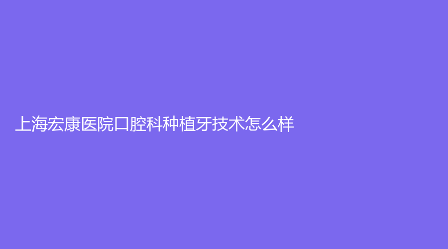 上海宏康医院口腔科种植牙技术怎么样?口碑好吗?详情点击了解!