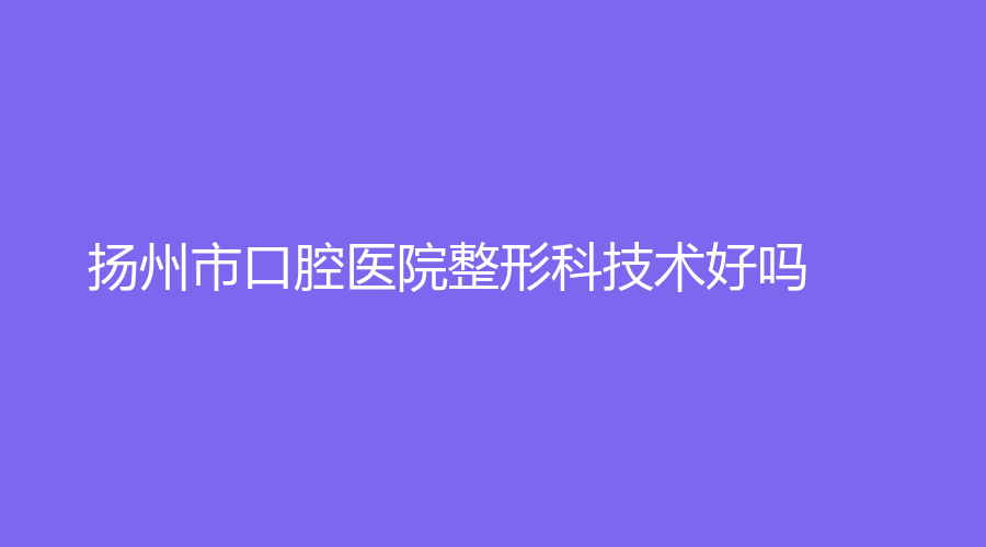 扬州市口腔医院整形科技术好吗？有燕寒、刘祝成等名医坐诊，值得患者信任！