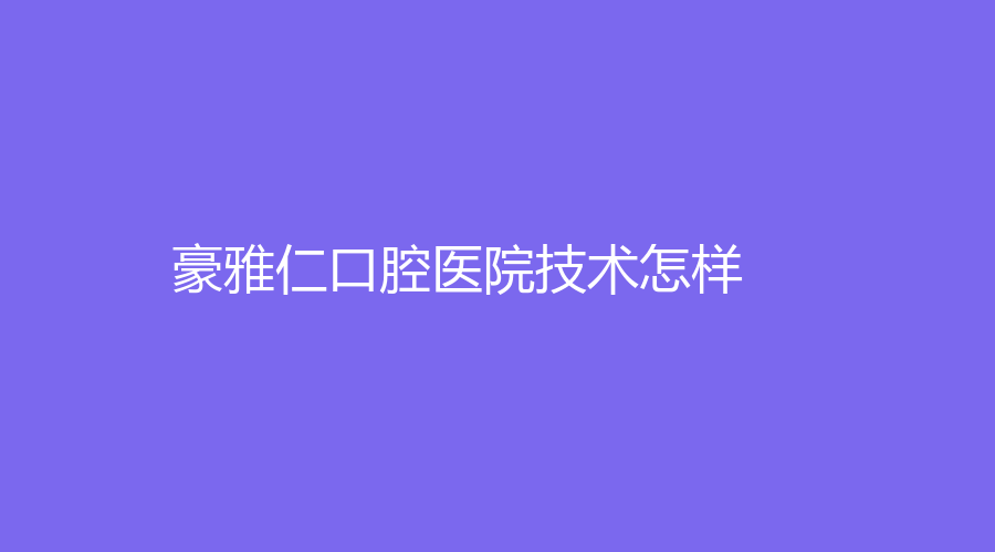 豪雅仁口腔医院技术怎样？实力怎么样？~附人气医生推荐