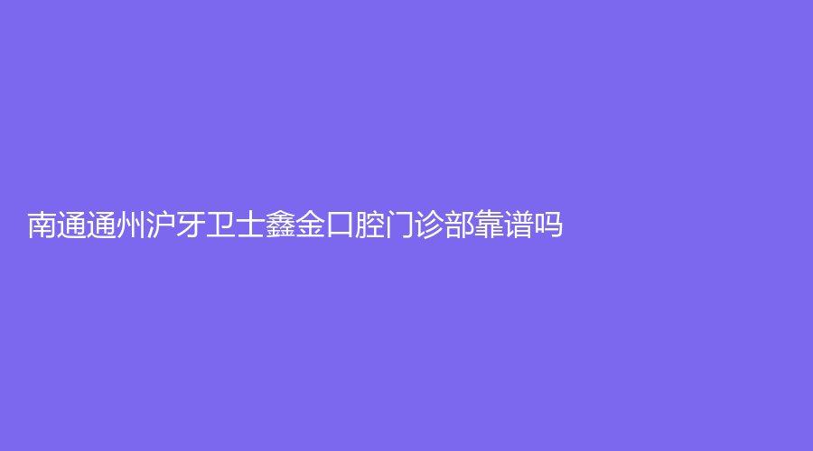 南通通州沪牙卫士鑫金口腔门诊部靠谱吗？黄自印、杨春鸽等医生有口碑