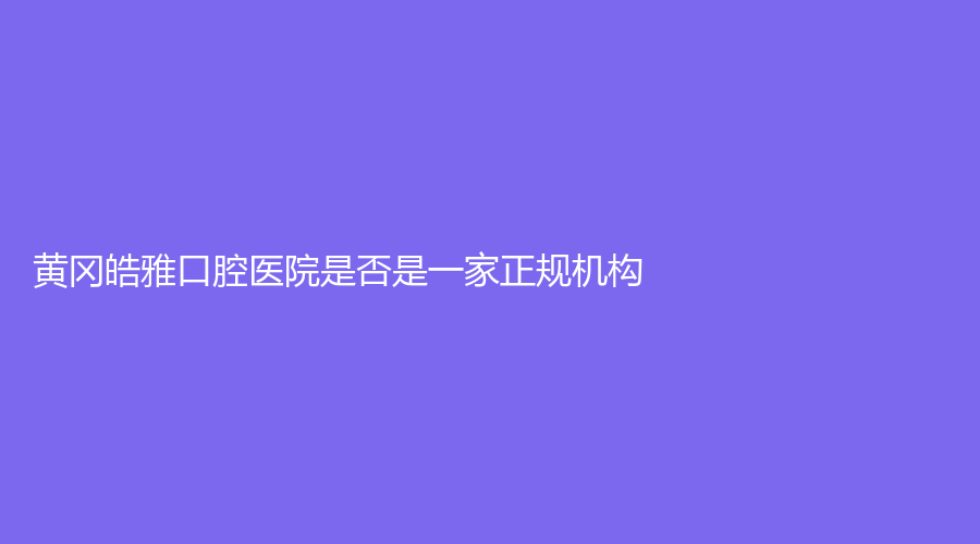 黄冈皓雅口腔医院是否是一家正规机构？擅长项目+实力介绍+医生简介