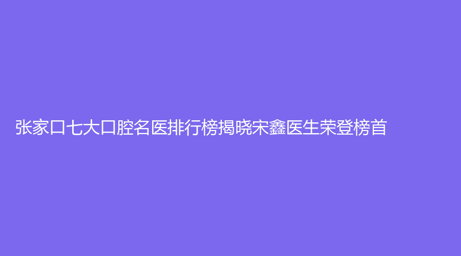 张家口七大口腔名医排行榜揭晓宋鑫医生荣登榜首