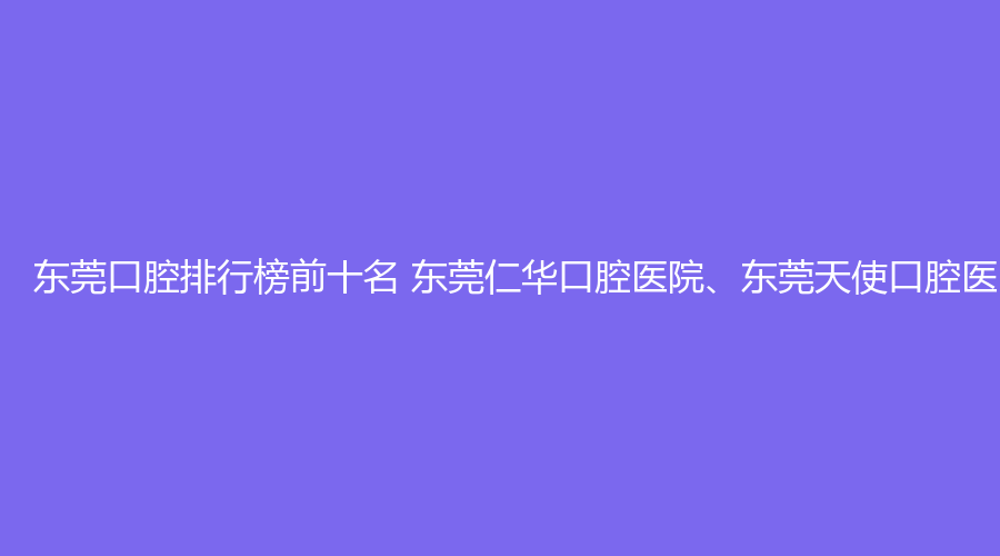 东莞口腔排行榜前十名 东莞仁华口腔医院、东莞天使口腔医院这几家都不错