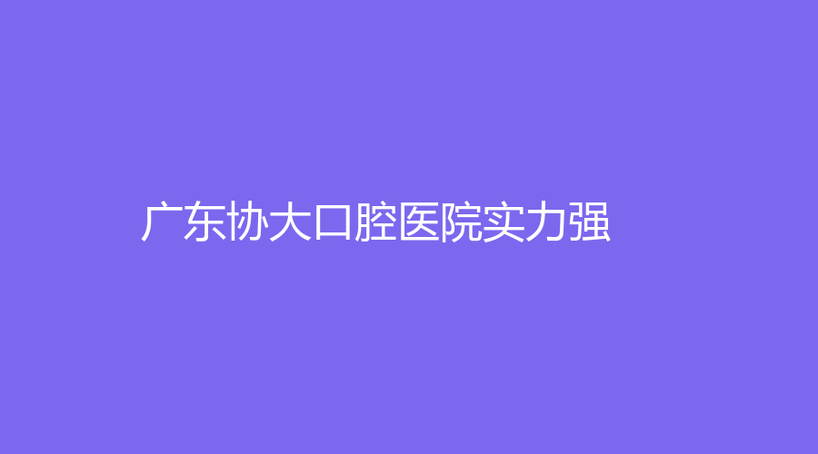 广东协大口腔医院实力强！陈子和、刑静等医生坐诊！一站式了解