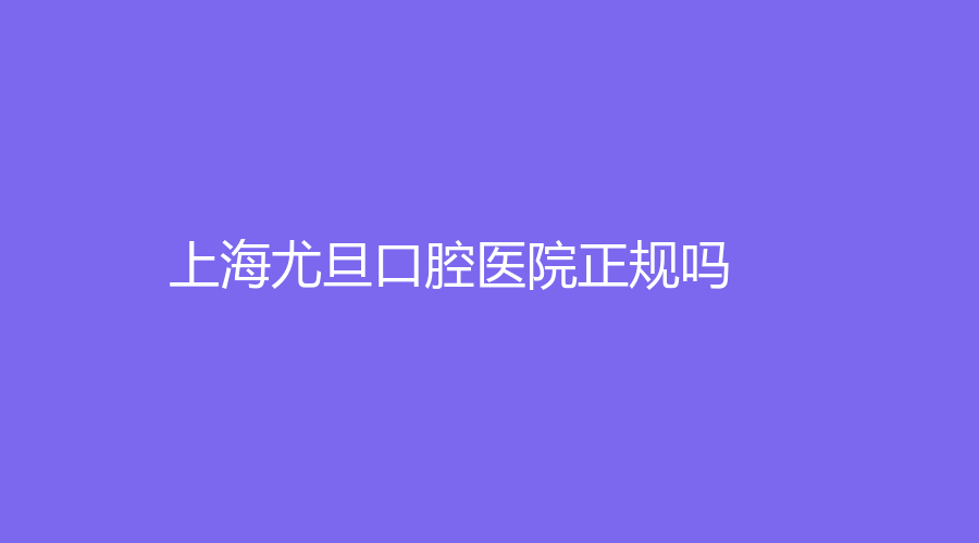 上海尤旦口腔医院正规吗？擅长什么项目？有哪些名医推荐？戳进来了解！