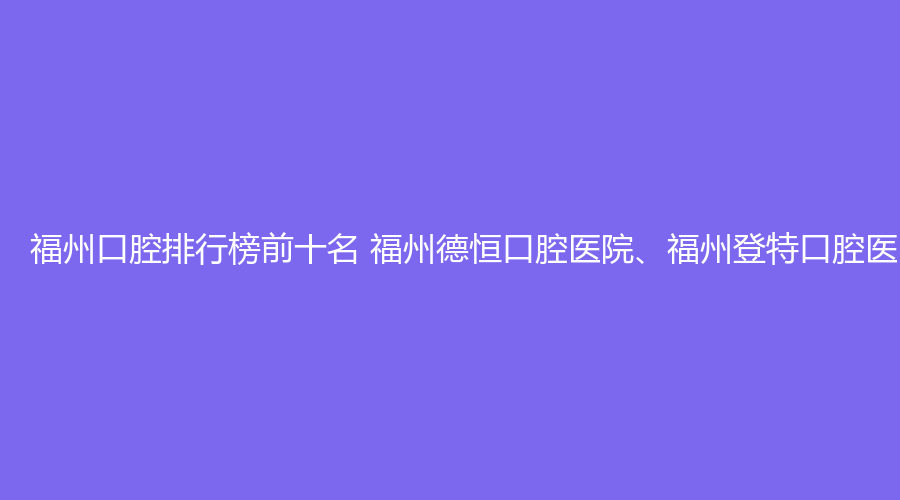 福州口腔排行榜前十名 福州德恒口腔医院、福州登特口腔医院这几家都不错