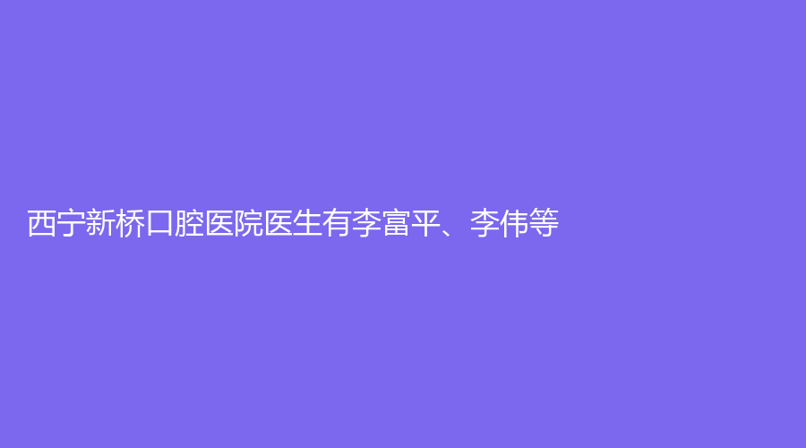 西宁新桥口腔医院医生有李富平、李伟等！实力较为强悍！值得患者选择