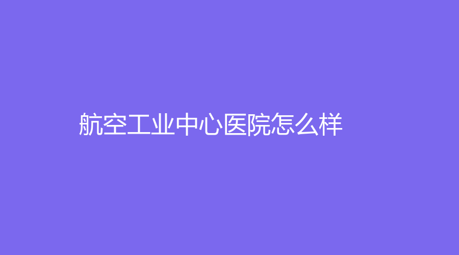 航空工业中心医院怎么样？实力不容小觑！医院介绍|医生推荐，附网友点评