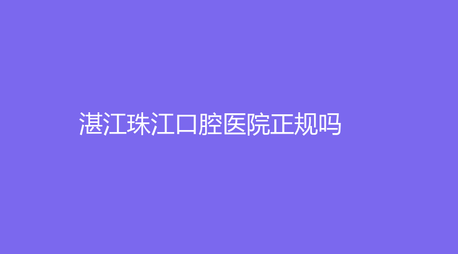 湛江珠江口腔医院正规吗？杨华超、李国平等医生坐诊！值得患者信赖