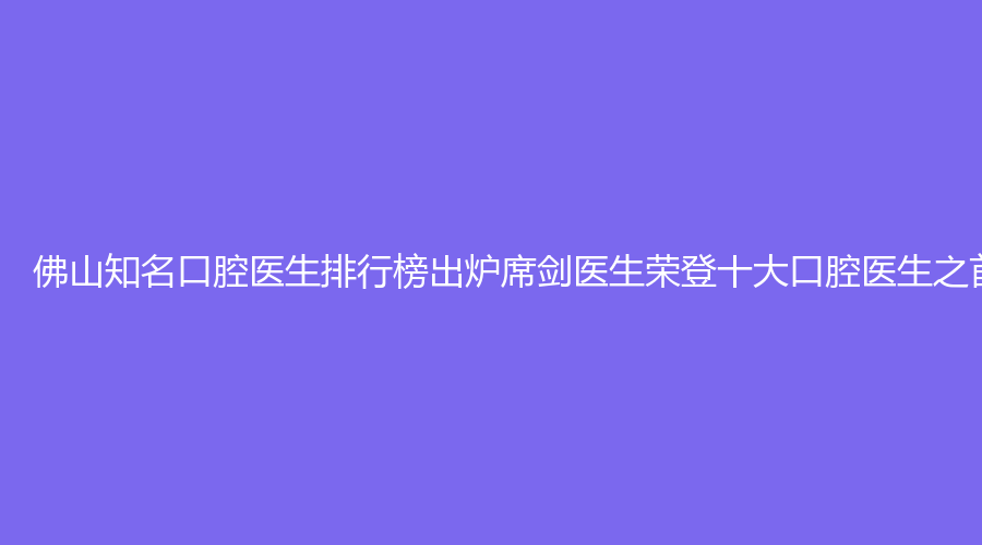 佛山知名口腔医生排行榜出炉席剑医生荣登十大口腔医生之首