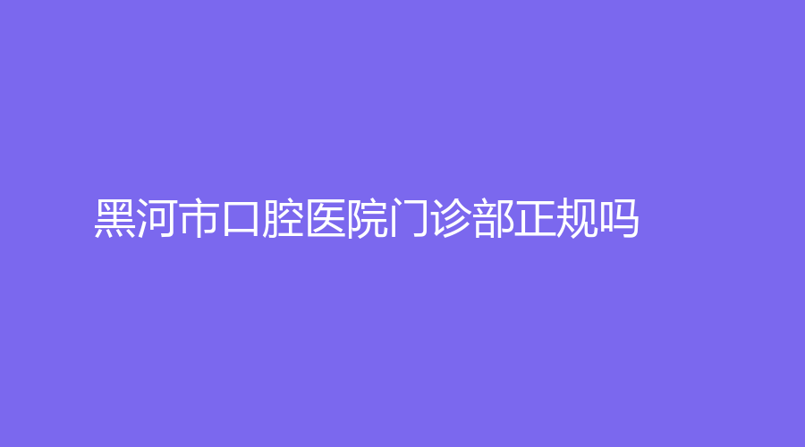 黑河市口腔医院门诊部正规吗？医院介绍看过来，附吴岩医生简介~