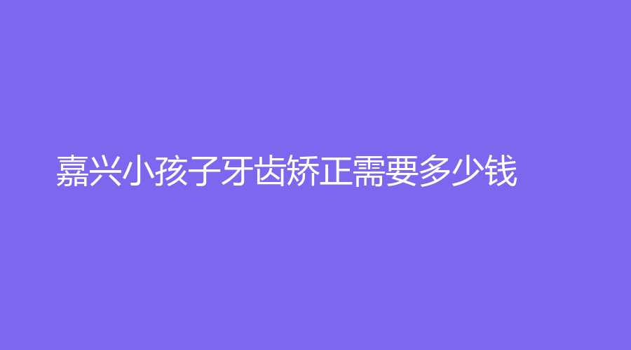 嘉兴小孩子牙齿矫正需要多少钱？价格低至2000元，家长朋友看过来