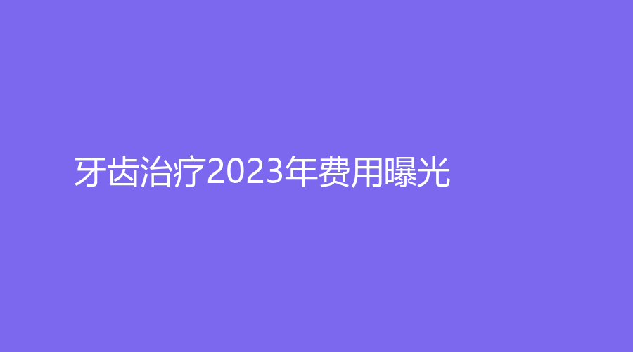 牙齿2023年费用曝光！牙齿如何收费？一次多少钱？