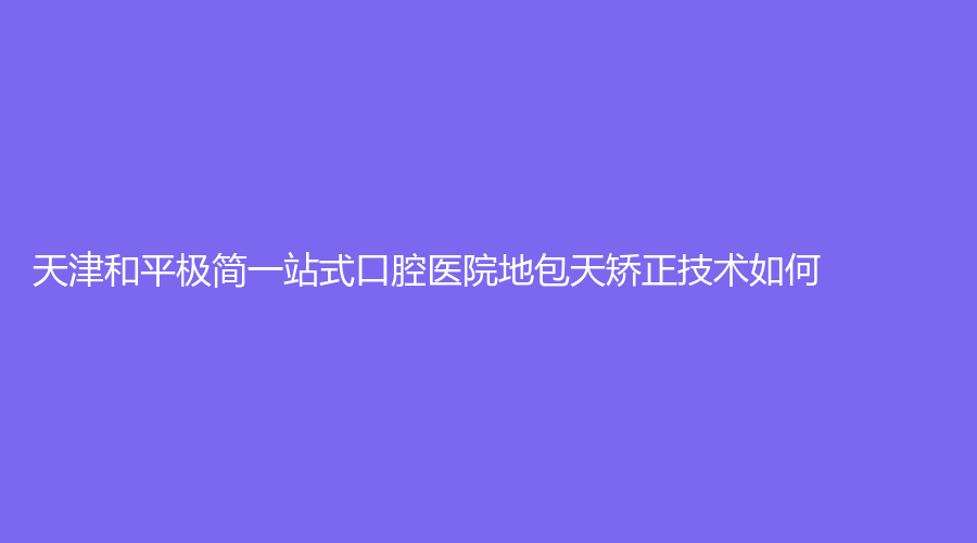 天津和平极简一站式口腔医院地包天矫正技术如何？价格怎么样？