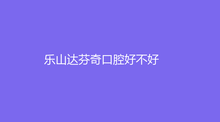 乐山达芬奇口腔好不好？医生专业吗？一站式介绍来了~