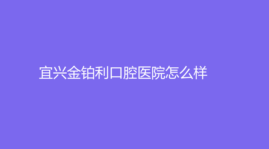 宜兴金铂利口腔医院怎么样？刘长波、邢泽峰等医生技术好！赶紧来了解一下