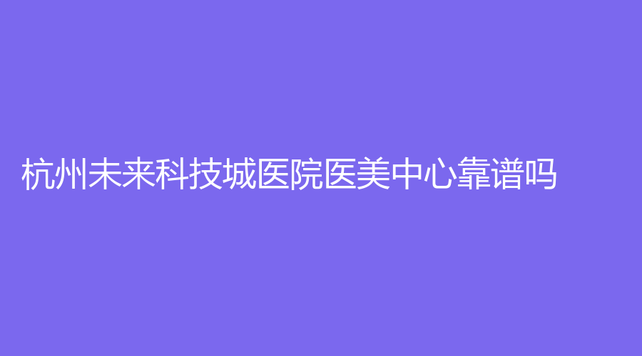 杭州未来科技城医院医美中心靠谱吗？医院实力强，附陈吉中医生简介
