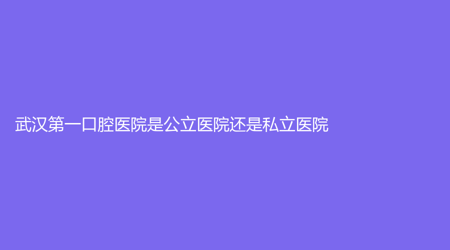 武汉第一口腔医院是公立医院还是私立医院？技术怎么样？详细介绍来了~