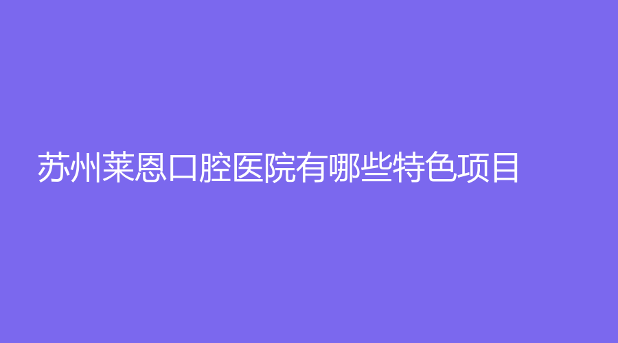 苏州莱恩口腔医院有哪些特色项目？收费高吗？附医院简介+真实评价