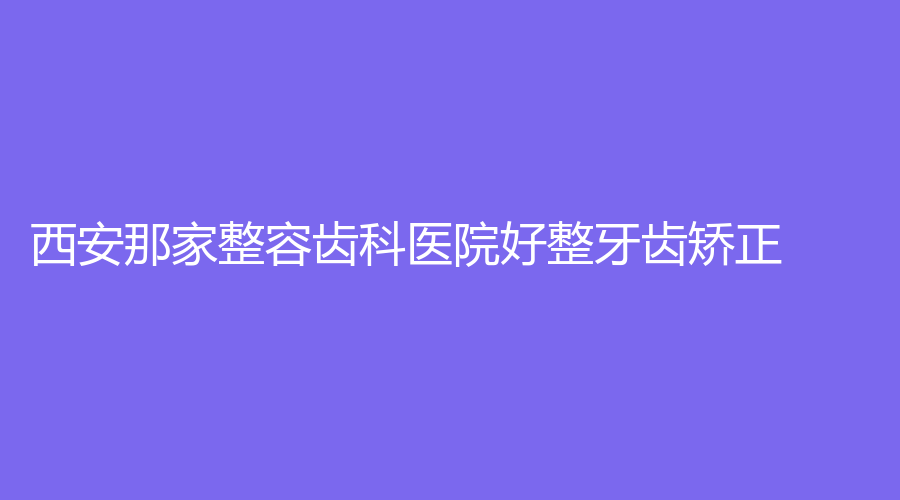 西安那家整容齿科医院好整牙齿矫正?