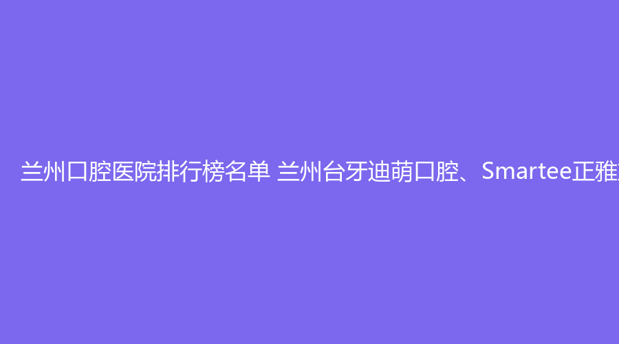 兰州口腔医院排行榜名单 兰州台牙迪萌口腔、Smartee正雅旗舰店·城关区东岗东路思博尔口腔值得选