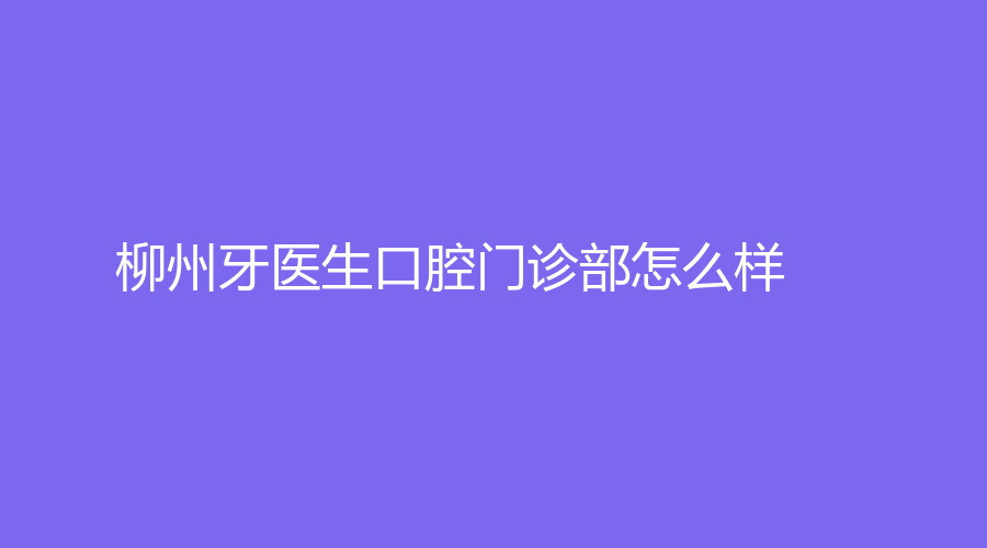 柳州牙医生口腔门诊部怎么样？张德清医生实力如何？一起来了解~