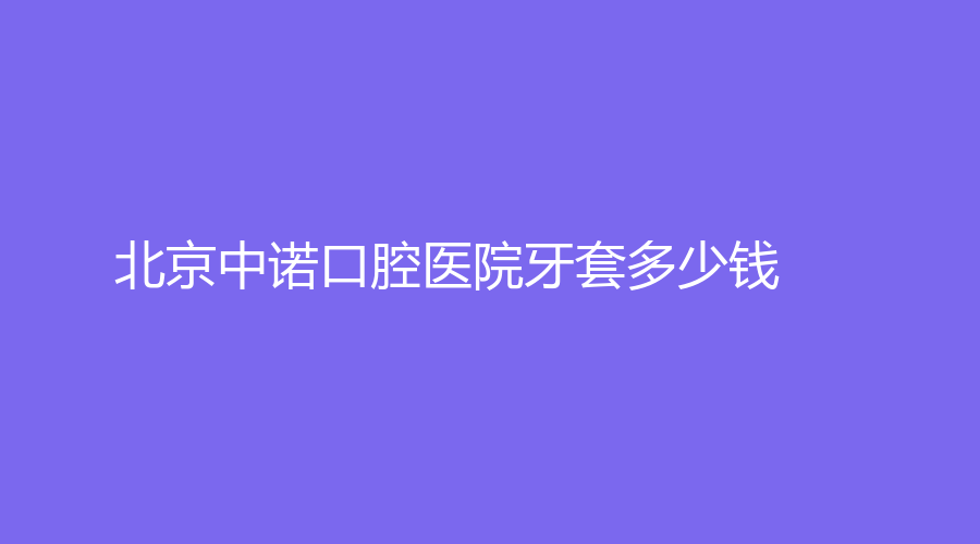 北京中诺口腔医院牙套多少钱？选择多价格优~特色种植更圈粉！